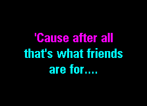 'Cause after all

that's what friends
are for....