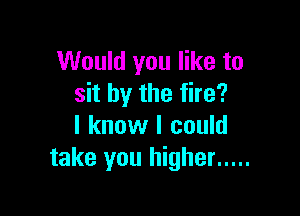 Would you like to
sit by the fire?

I know I could
take you higher .....