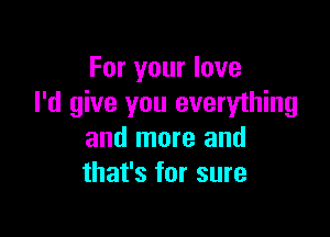 For your love
I'd give you everything

and more and
that's for sure