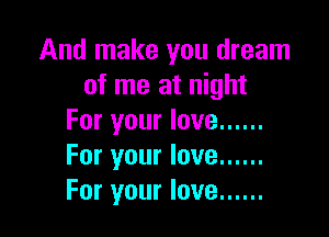 And make you dream
of me at night

For your love ......
For your love ......
For your love ......