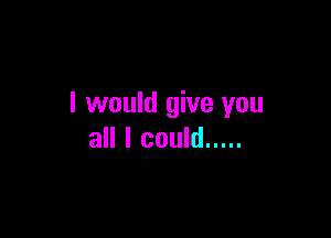 I would give you

all I could .....