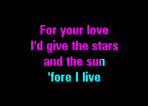 For your love
I'd give the stars

and the sun
'fore I live
