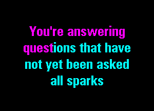 You're answering
questions that have

not yet been asked
all sparks