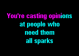 You're casting opinions
at people who

need them
all sparks