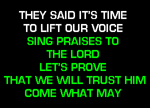 THEY SAID ITS TIME
TO LIFT OUR VOICE
SING PRAISES TO
THE LORD
LET'S PROVE
THAT WE WILL TRUST HIM
COME WHAT MAY