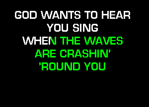 GOD WANTS TO HEAR
YOU SING
WHEN THE WAVES
ARE CRASHIN'
'ROUND YOU