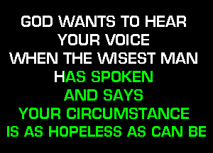 GOD WANTS TO HEAR
YOUR VOICE
WHEN THE VVISEST MAN
HAS SPOKEN
AND SAYS

YOUR CIRCUMSTANCE
IS AS HOPELESS AS CAN BE