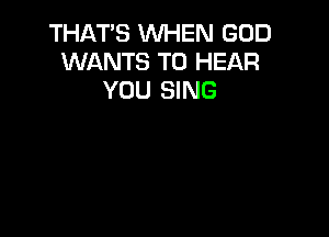 THAT'S WHEN GOD
WANTS TO HEAR
YOU SING
