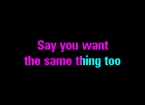 Say you want

the same thing too