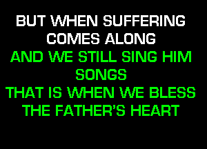BUT WHEN SUFFERING
COMES ALONG
AND WE STILL SING HIM
SONGS
THAT IS WHEN WE BLESS
THE FATHER'S HEART