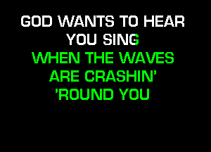 GOD WANTS TO HEAR
YOU SING
WHEN THE WAVES
ARE CRASHIN'
'ROUND YOU