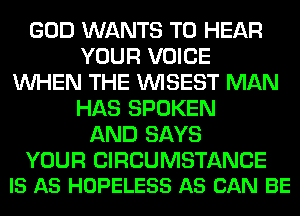 GOD WANTS TO HEAR
YOUR VOICE
WHEN THE VVISEST MAN
HAS SPOKEN
AND SAYS

YOUR CIRCUMSTANCE
IS AS HOPELESS AS CAN BE