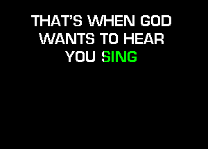 THAT'S WHEN GOD
WANTS TO HEAR
YOU SING