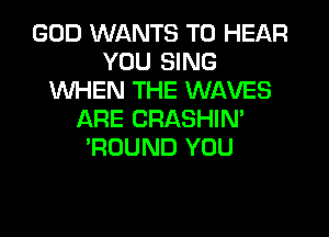 GOD WANTS TO HEAR
YOU SING
WHEN THE WAVES
ARE CRASHIN'
'ROUND YOU