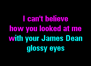 I can't believe
how you looked at me

with your James Dean
glossy eyes