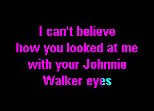 I can't believe
how you looked at me

with your Johnnie
Walker eyes