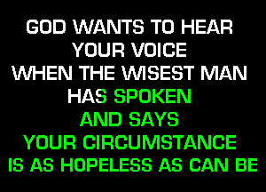 GOD WANTS TO HEAR
YOUR VOICE
WHEN THE VVISEST MAN
HAS SPOKEN
AND SAYS

YOUR CIRCUMSTANCE
IS AS HOPELESS AS CAN BE
