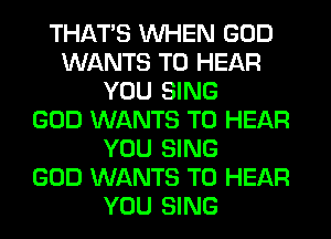 THAT'S WHEN GOD
WANTS TO HEAR
YOU SING
GOD WANTS TO HEAR
YOU SING
GOD WANTS TO HEAR
YOU SING