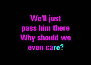 We'll just
pass him there

Why should we
even care?