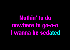 Nothin' to do

nowhere to go-o-o
I wanna be sedated