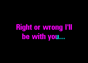 Right or wrong I'll

be with you...
