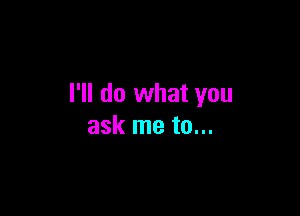 I'll do what you

ask me to...