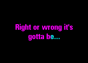 Right or wrong it's

gotta be...