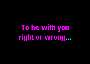 To be with you

right or wrong...