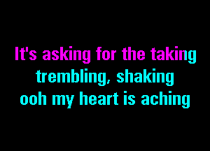 It's asking for the taking
trembling. shaking
ooh my heart is aching