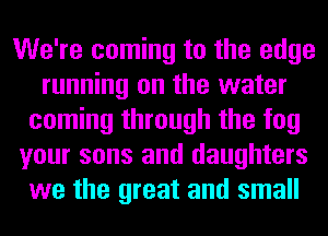 We're coming to the edge
running on the water
coming through the fog
your sons and daughters
we the great and small