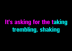 It's asking for the taking

trembling, shaking
