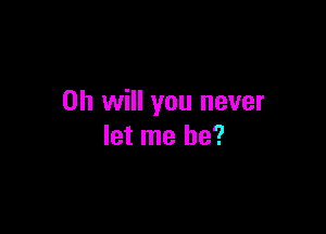 Oh will you never

let me he?