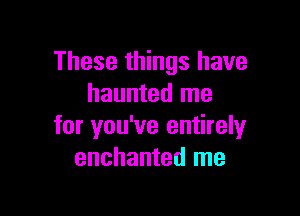These things have
haunted me

for you've entirely
enchanted me
