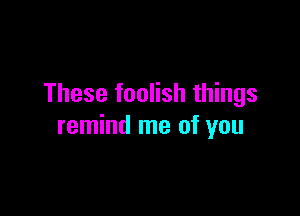 These foolish things

remind me of you