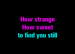 How strange

How sweet
to find you still