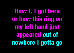 How I, I got here
or how this ring on

my left hand just
appeared out of
nowhere I gotta go