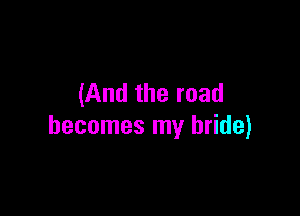 (And the road

becomes my bride)