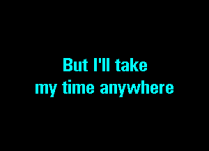 But I'll take

my time anywhere