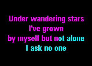 Under wandering stars
I've grown

by myself but not alone
I ask no one