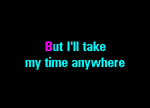 But I'll take

my time anywhere