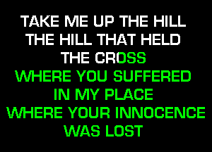 TAKE ME UP THE HILL
THE HILL THAT HELD
THE CROSS
WHERE YOU SUFFERED
IN MY PLACE
WHERE YOUR INNOCENCE
WAS LOST