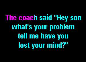 The coach said Hey son
what's your problem

tell me have you
lost your mind?