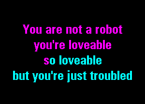 You are not a robot
you're loveahle

so Ioveable
but you're just troubled
