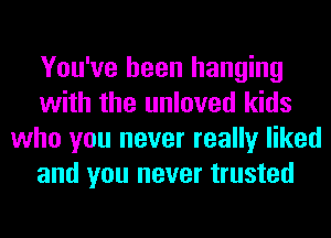 You've been hanging
with the unloved kids
who you never really liked
and you never trusted