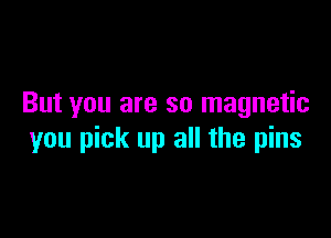 But you are so magnetic

you pick up all the pins