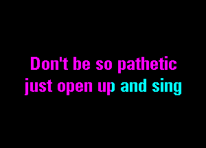 Don't be so pathetic

just open up and sing
