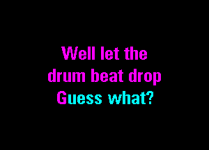 Well let the

drum beat drop
Guess what?