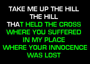 TAKE ME UP THE HILL
THE HILL
THAT HELD THE CROSS
WHERE YOU SUFFERED
IN MY PLACE
WHERE YOUR INNOCENCE
WAS LOST