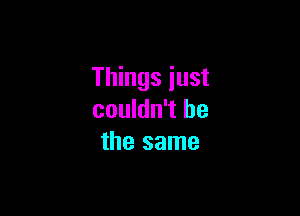 Things just

couldn't be
the same