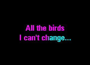 All the birds

I can't change...